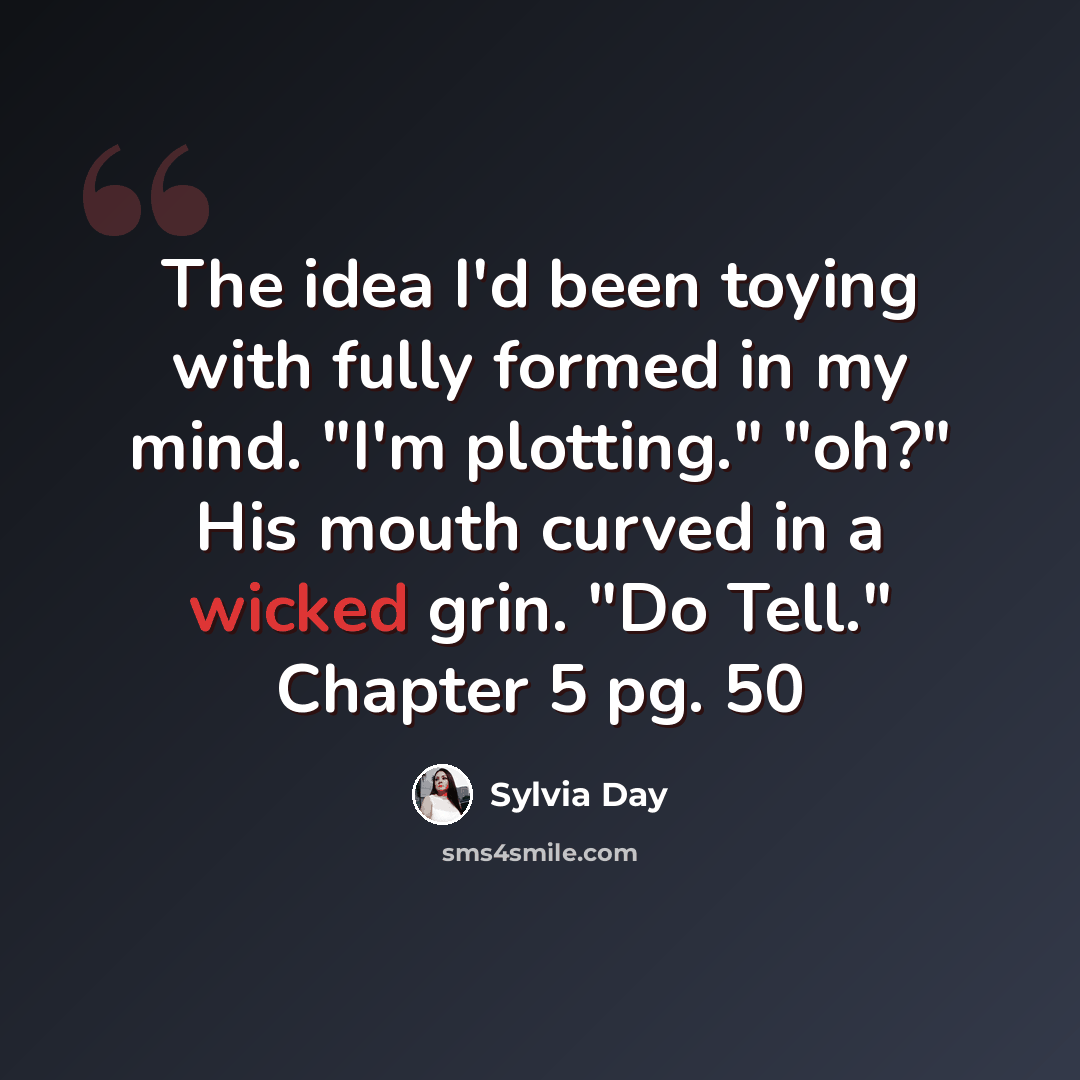 “The idea I'd been toying with fully formed in my mind. "I'm plotting." "oh?" His mouth curved in a wicked grin. "Do Tell." Chapter 5 pg. 50” quote by Sylvia Day