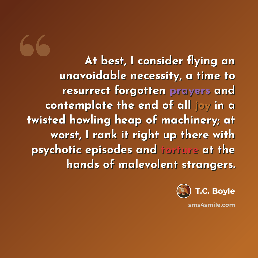 “At best, I consider flying an unavoidable necessity, a time to resurrect forgotten prayers and contemplate the end of all joy in a twisted howling heap of machinery; at worst, I rank it right up there with psychotic episodes and torture at the hands of malevolent strangers.” quote by T.C. Boyle