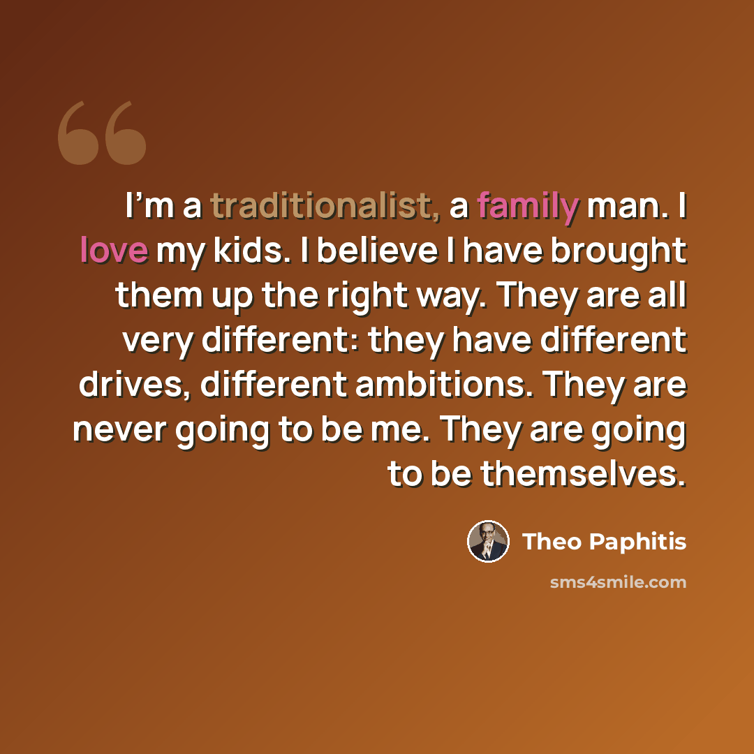 “I'm a traditionalist, a family man. I love my kids. I believe I have brought them up the right way. They are all very different: they have different drives, different ambitions. They are never going to be me. They are going to be themselves.” quote by Theo Paphitis