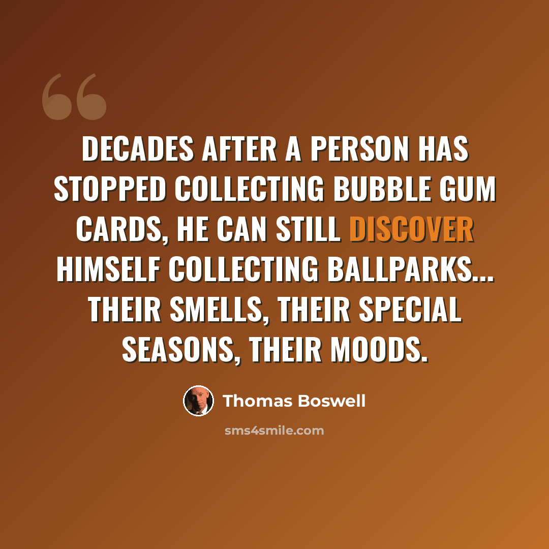 “Decades after a person has stopped collecting bubble gum cards, he can still discover himself collecting ballparks... their smells, their special seasons, their moods.” quote by Thomas Boswell