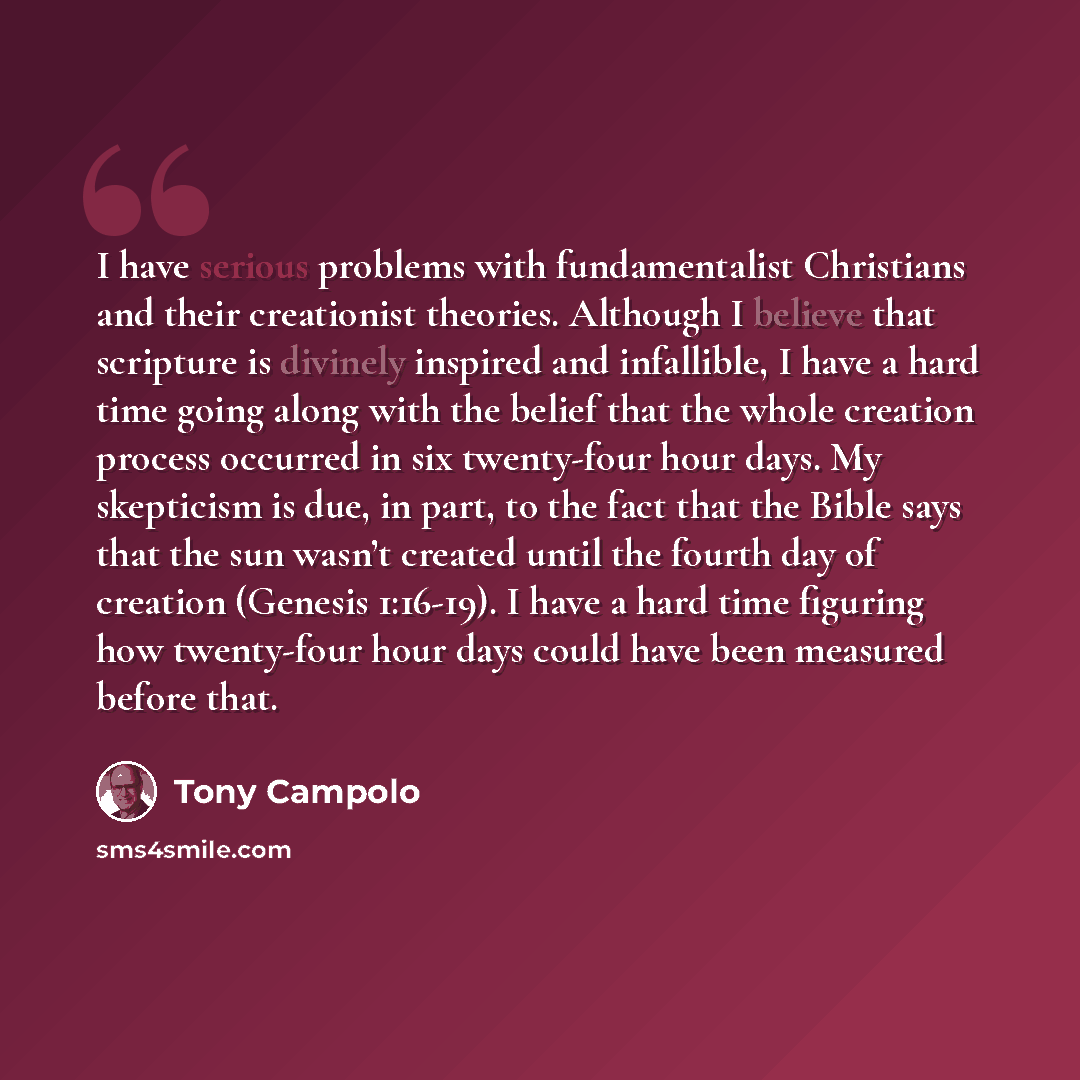 “I have serious problems with fundamentalist Christians and their creationist theories. Although I believe that scripture is divinely inspired and infallible, I have a hard time going along with the belief that the whole creation process occurred in six twenty-four hour days. My skepticism is due…” quote by Tony Campolo