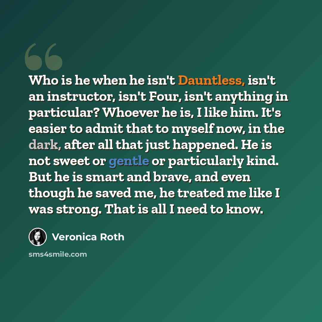 “Who is he when he isn't Dauntless, isn't an instructor, isn't Four, isn't anything in particular? Whoever he is, I like him. It's easier to admit that to myself now, in the dark, after all that just happened. He is not sweet or gentle or particularly kind. But he is smart and brave, and even…” quote by Veronica Roth