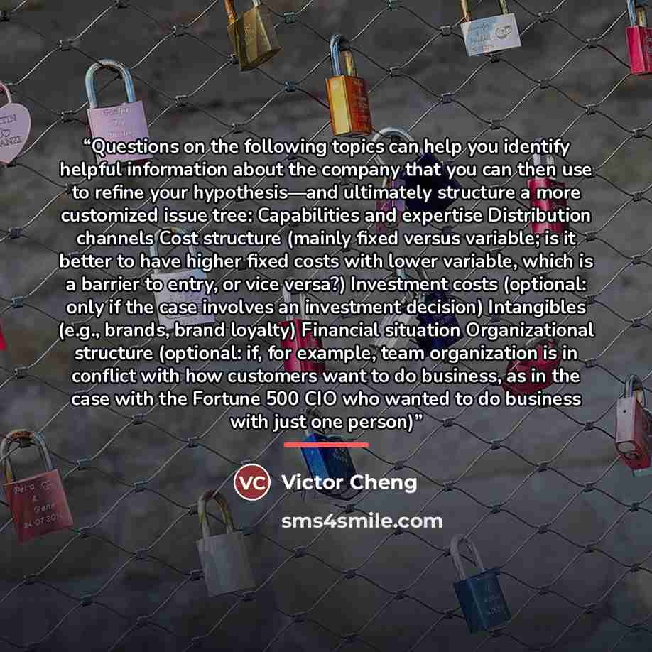 “Questions on the following topics can help you identify helpful information about the company that you can then use to refine your hypothesis—and ultimately structure a more customized issue tree: Capabilities and expertise Distribution channels Cost structure (mainly fixed versus variable; is it…” quote by Victor Cheng