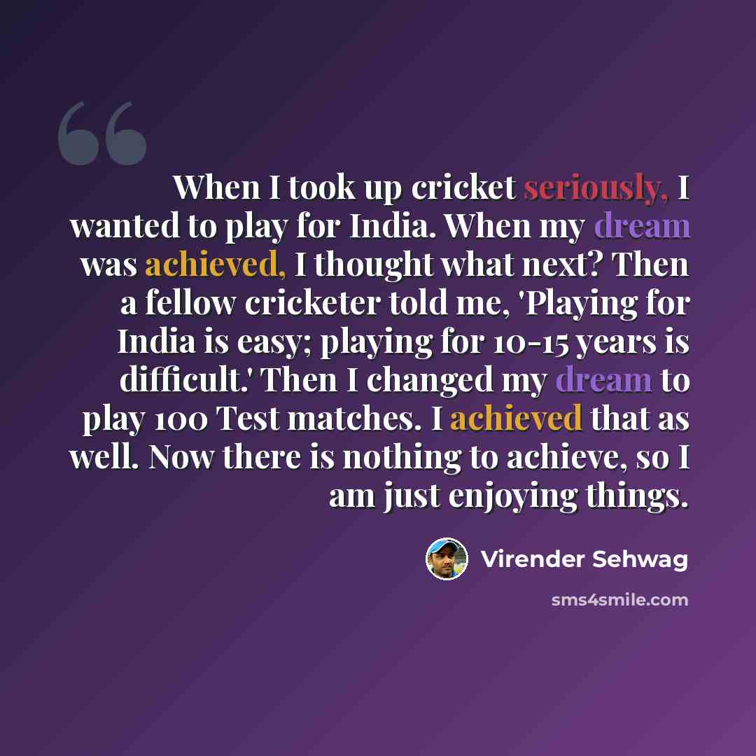 “When I took up cricket seriously, I wanted to play for India. When my dream was achieved, I thought what next? Then a fellow cricketer told me, 'Playing for India is easy; playing for 10-15 years is difficult.' Then I changed my dream to play 100 Test matches. I achieved that as well. Now there is…” quote by Virender Sehwag
