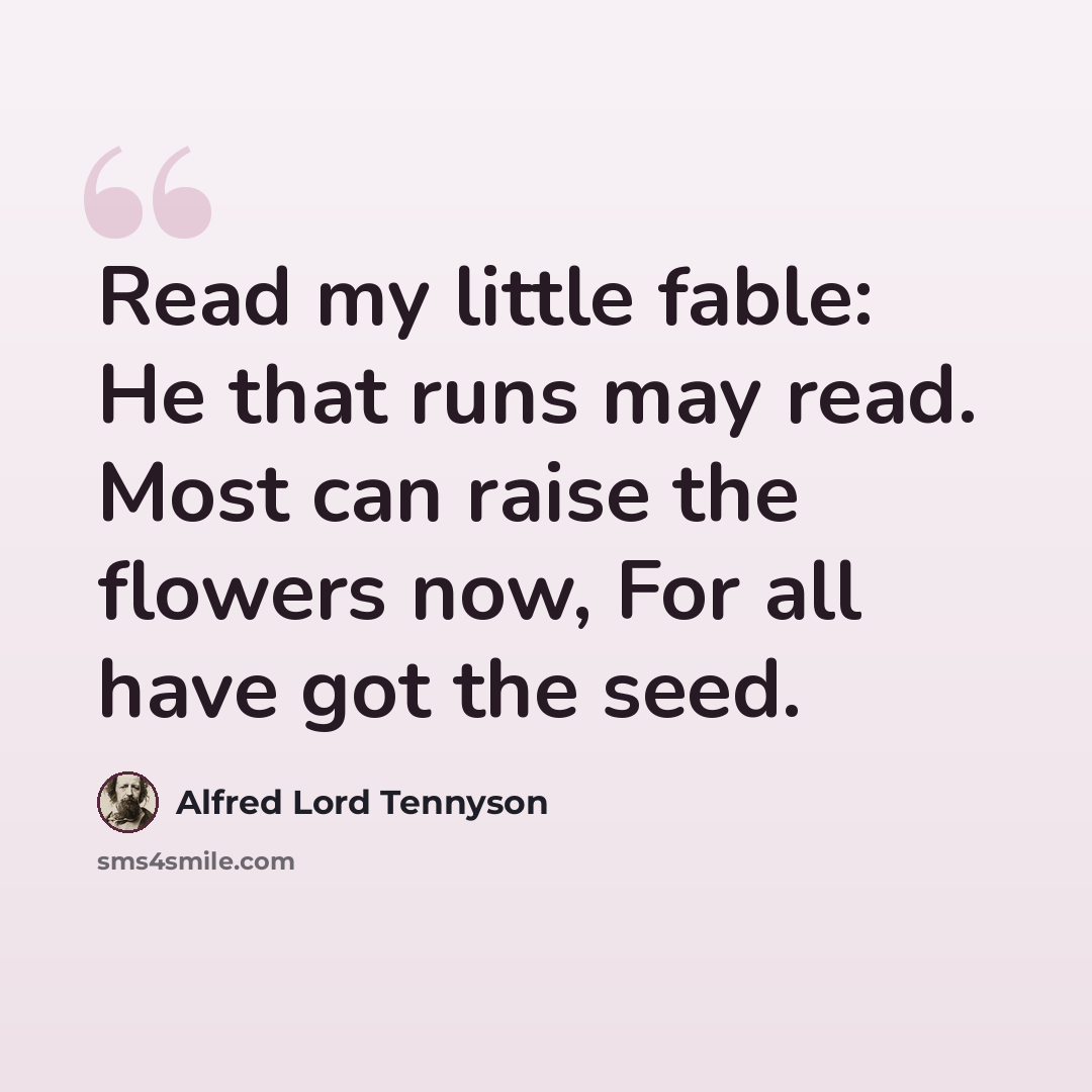 “Read my little fable: He that runs may read. Most can raise the flowers now, For all have got the seed.” quote by Alfred Lord Tennyson