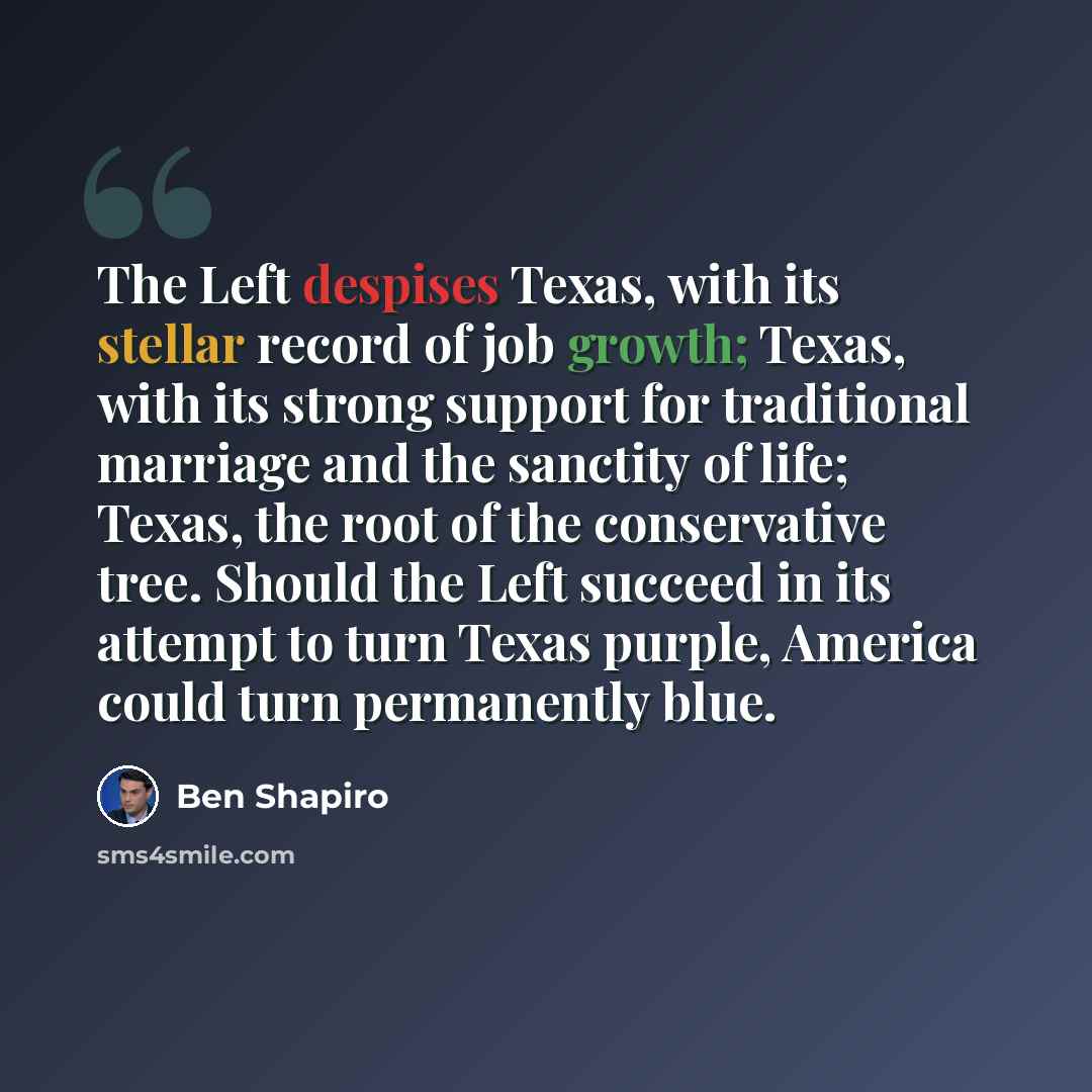 “The Left despises Texas, with its stellar record of job growth; Texas, with its strong support for traditional marriage and the sanctity of life; Texas, the root of the conservative tree. Should the Left succeed in its attempt to turn Texas purple, America could turn permanently blue.” quote by Ben Shapiro
