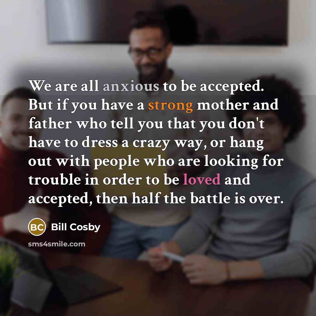 “We are all anxious to be accepted. But if you have a strong mother and father who tell you that you don't have to dress a crazy way, or hang out with people who are looking for trouble in order to be loved and accepted, then half the battle is over.” quote by Bill Cosby
