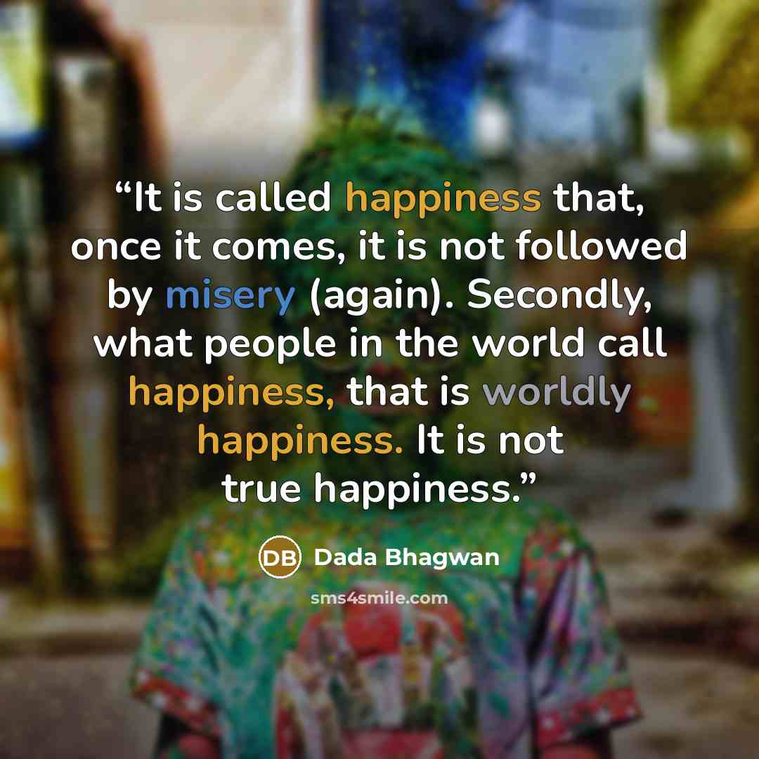 “It is called happiness that, once it comes, it is not followed by misery (again). Secondly, what people in the world call happiness, that is worldly happiness. It is not true happiness.” quote by Dada Bhagwan
