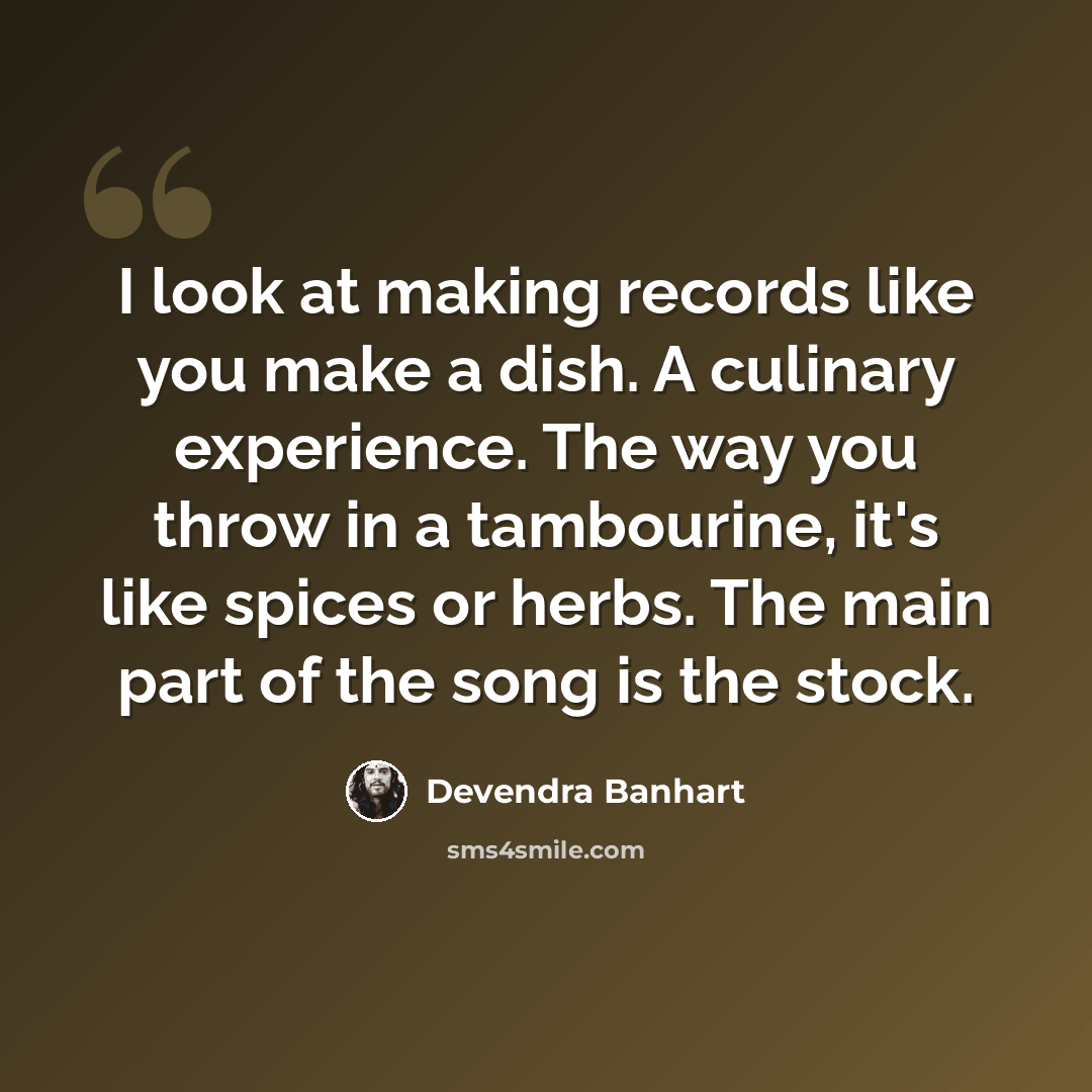 “I look at making records like you make a dish. A culinary experience. The way you throw in a tambourine, it's like spices or herbs. The main part of the song is the stock.” quote by Devendra Banhart