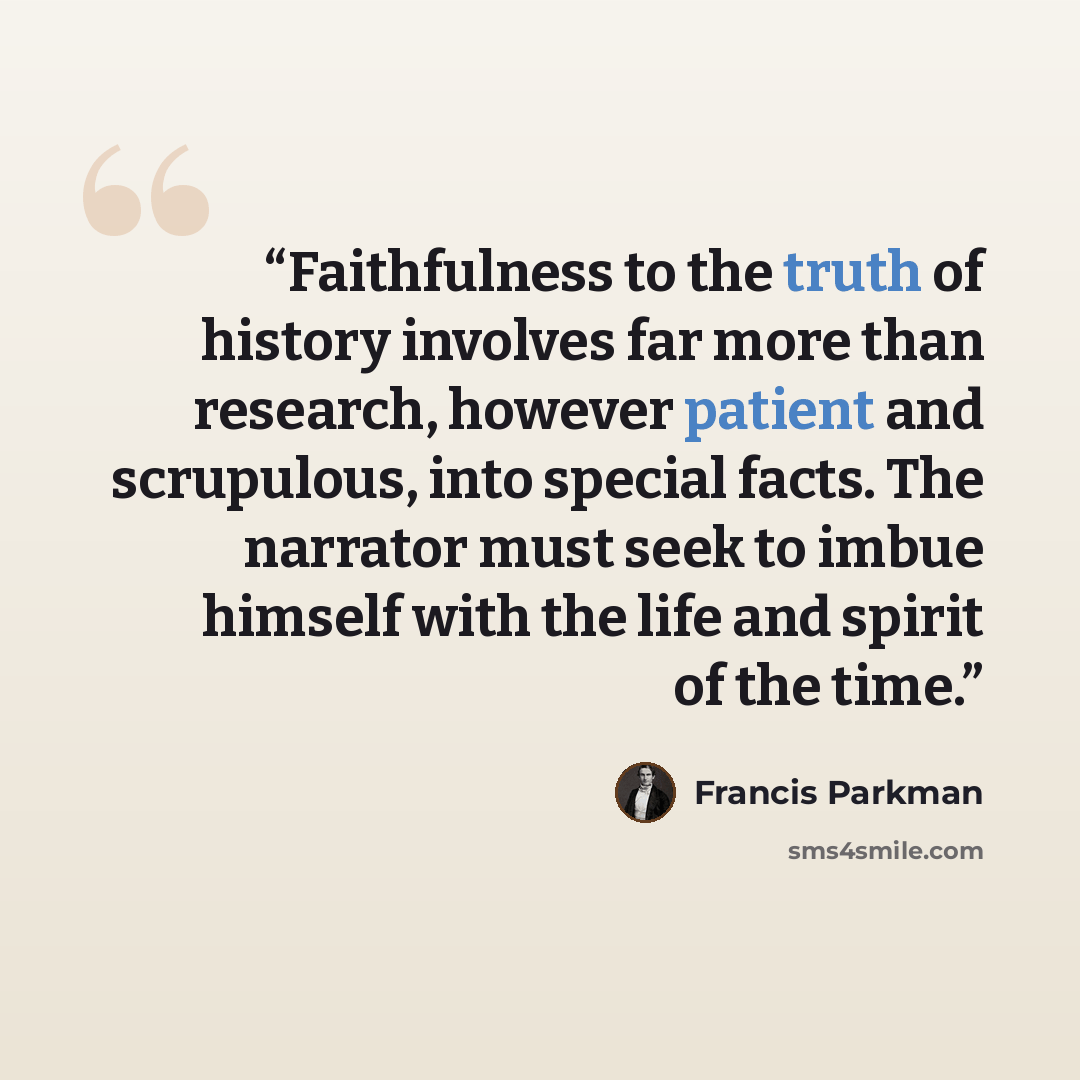 “Faithfulness to the truth of history involves far more than research, however patient and scrupulous, into special facts. The narrator must seek to imbue himself with the life and spirit of the time.” quote by Francis Parkman