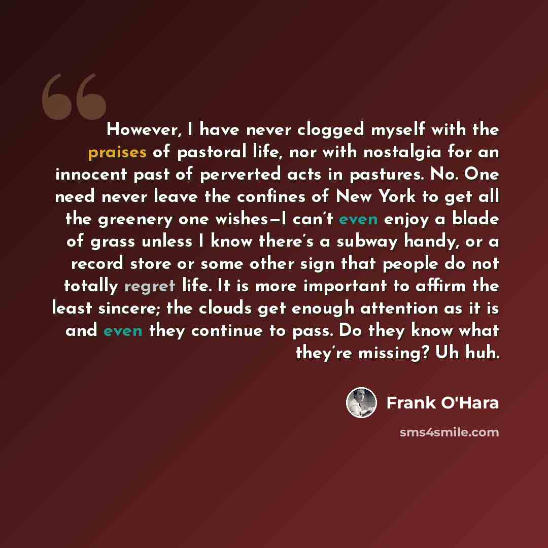 “However, I have never clogged myself with the praises of pastoral life, nor with nostalgia for an innocent past of perverted acts in pastures. No. One need never leave the confines of New York to get all the greenery one wishes—I can’t even enjoy a blade of grass unless I know there’s a subway…” quote by Frank O'Hara