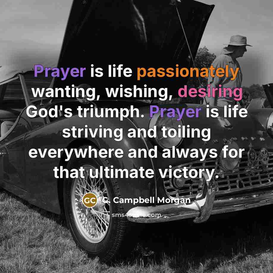 “Prayer is life passionately wanting, wishing, desiring God's triumph. Prayer is life striving and toiling everywhere and always for that ultimate victory.” quote by G. Campbell Morgan