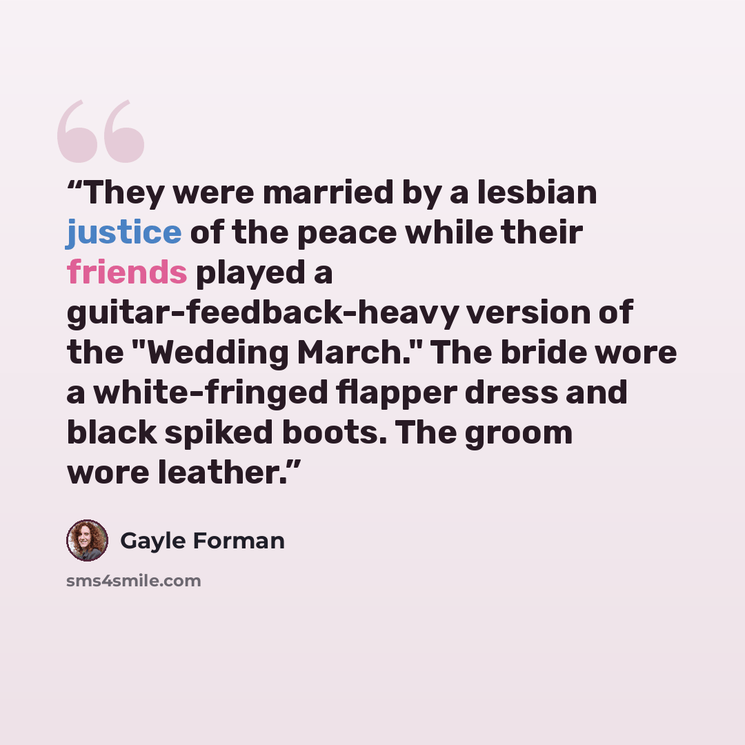 “They were married by a lesbian justice of the peace while their friends played a guitar-feedback-heavy version of the "Wedding March." The bride wore a white-fringed flapper dress and black spiked boots. The groom wore leather.” quote by Gayle Forman
