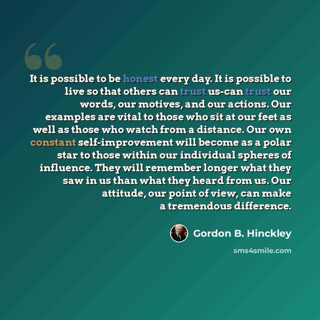 “It is possible to be honest every day. It is possible to live so that others can trust us-can trust our words, our motives, and our actions. Our examples are vital to those who sit at our feet as well as those who watch from a distance. Our own constant self-improvement will become as a polar star…” quote by Gordon B. Hinckley
