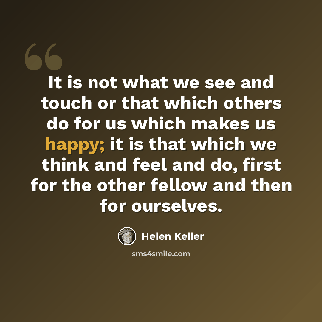 “It is not what we see and touch or that which others do for us which makes us happy; it is that which we think and feel and do, first for the other fellow and then for ourselves.” quote by Helen Keller