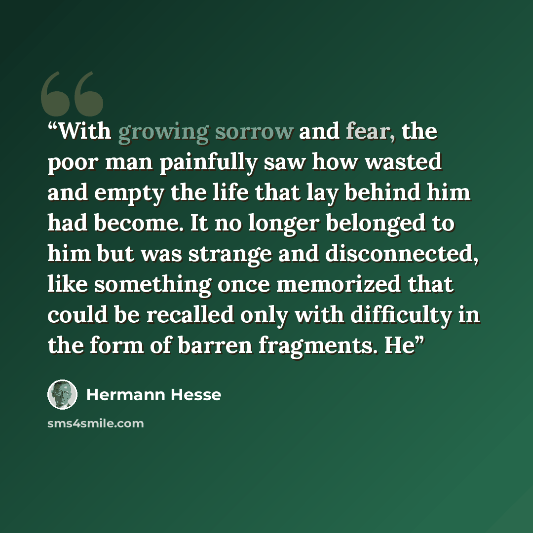 “With growing sorrow and fear, the poor man painfully saw how wasted and empty the life that lay behind him had become. It no longer belonged to him but was strange and disconnected, like something once memorized that could be recalled only with difficulty in the form of barren fragments. He” quote by Hermann Hesse