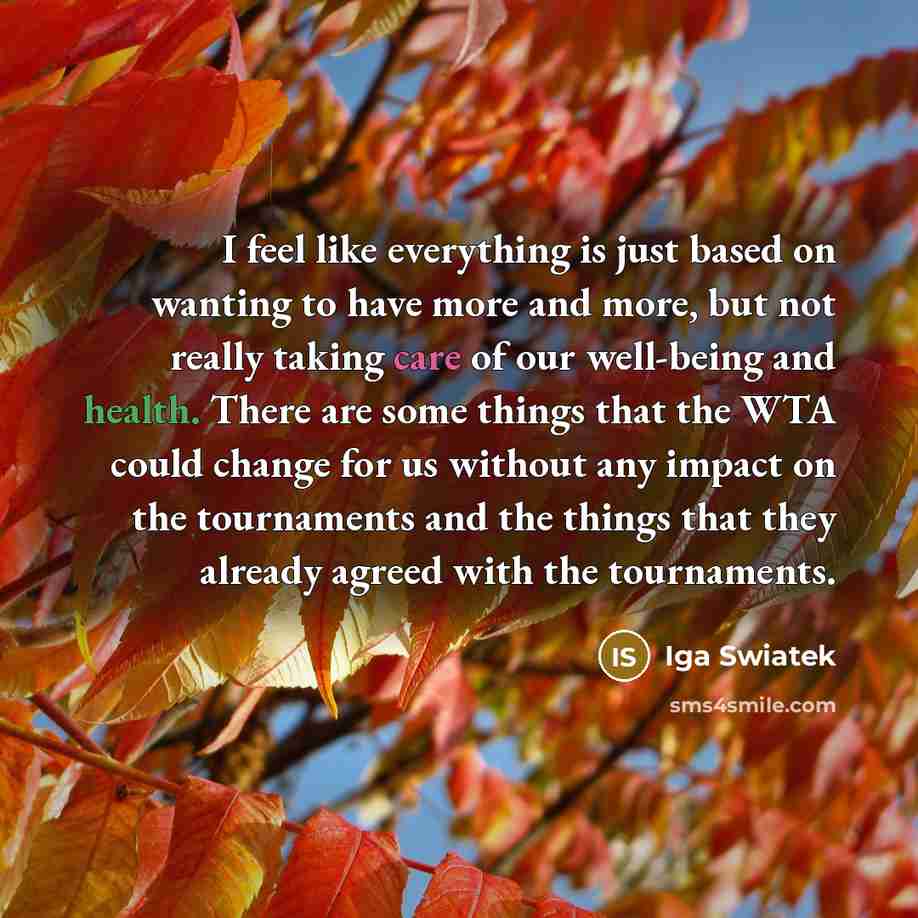“I feel like everything is just based on wanting to have more and more, but not really taking care of our well-being and health. There are some things that the WTA could change for us without any impact on the tournaments and the things that they already agreed with the tournaments.” quote by Iga Swiatek