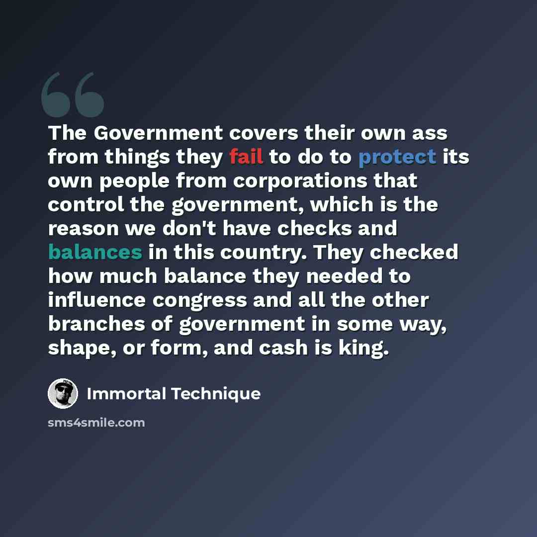 “The Government covers their own ass from things they fail to do to protect its own people from corporations that control the government, which is the reason we don't have checks and balances in this country. They checked how much balance they needed to influence congress and all the other branches…” quote by Immortal Technique
