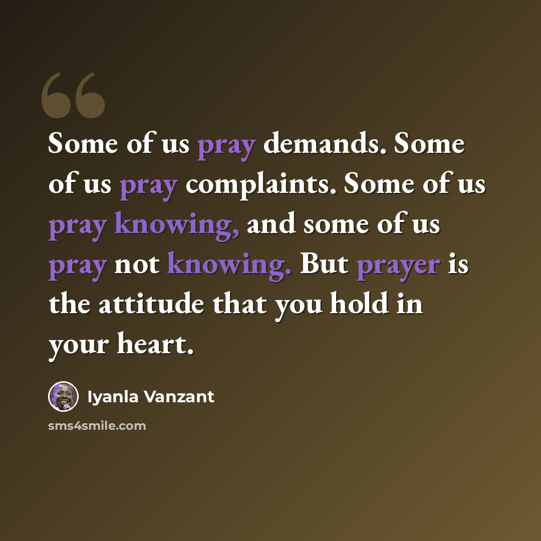 “Some of us pray demands. Some of us pray complaints. Some of us pray knowing, and some of us pray not knowing. But prayer is the attitude that you hold in your heart.” quote by Iyanla Vanzant
