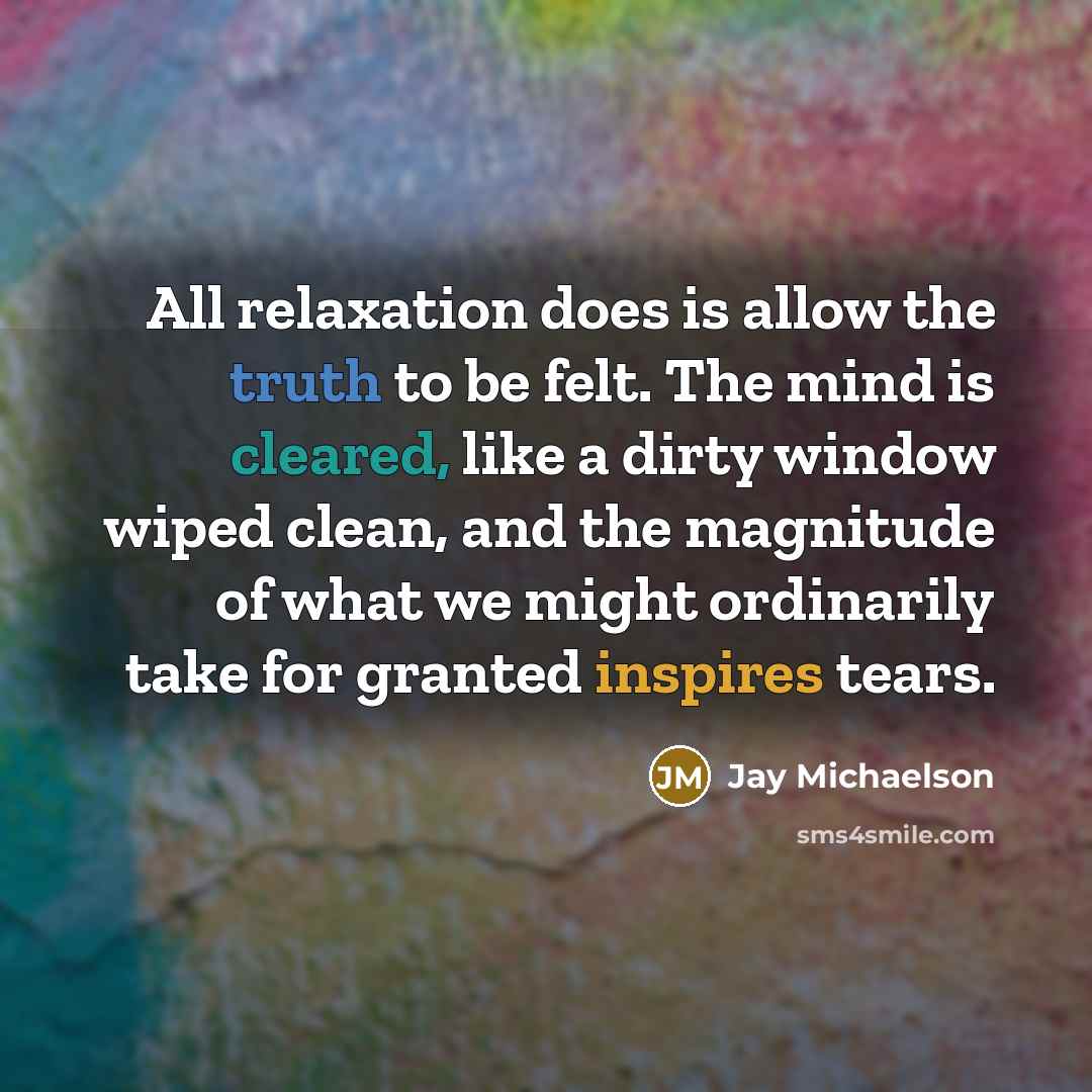 “All relaxation does is allow the truth to be felt. The mind is cleared, like a dirty window wiped clean, and the magnitude of what we might ordinarily take for granted inspires tears.” quote by Jay Michaelson