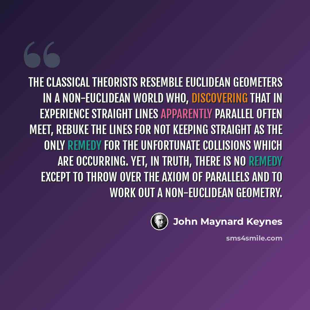 “The classical theorists resemble Euclidean geometers in a non-Euclidean world who, discovering that in experience straight lines apparently parallel often meet, rebuke the lines for not keeping straight as the only remedy for the unfortunate collisions which are occurring. Yet, in truth, there is…” quote by John Maynard Keynes