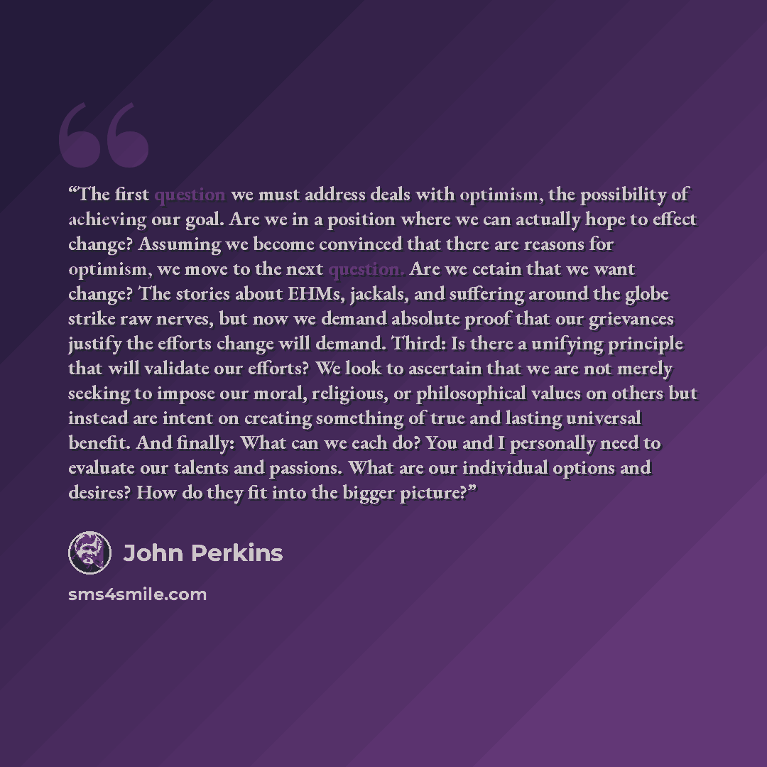 “The first question we must address deals with optimism, the possibility of achieving our goal. Are we in a position where we can actually hope to effect change? Assuming we become convinced that there are reasons for optimism, we move to the next question. Are we cetain that we want change? The…” quote by John Perkins
