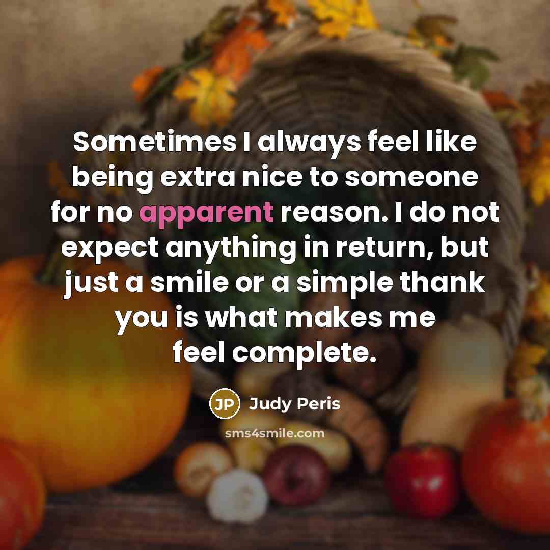 “Sometimes I always feel like being extra nice to someone for no apparent reason. I do not expect anything in return, but just a smile or a simple thank you is what makes me feel complete.” quote by Judy Peris