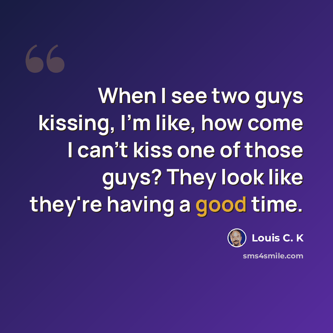 “When I see two guys kissing, I'm like, how come I can't kiss one of those guys? They look like they're having a good time.” quote by Louis C. K