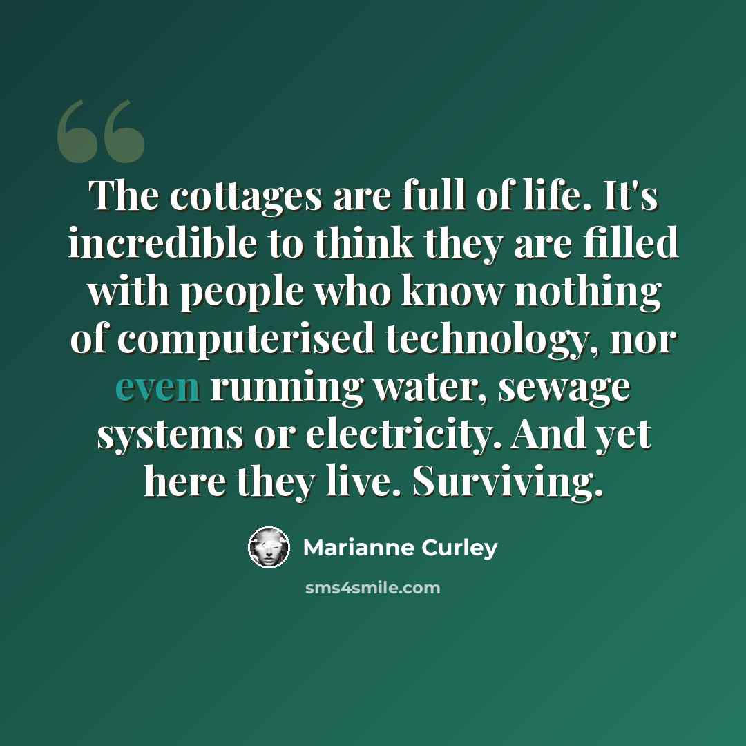 “The cottages are full of life. It's incredible to think they are filled with people who know nothing of computerised technology, nor even running water, sewage systems or electricity. And yet here they live. Surviving.” quote by Marianne Curley