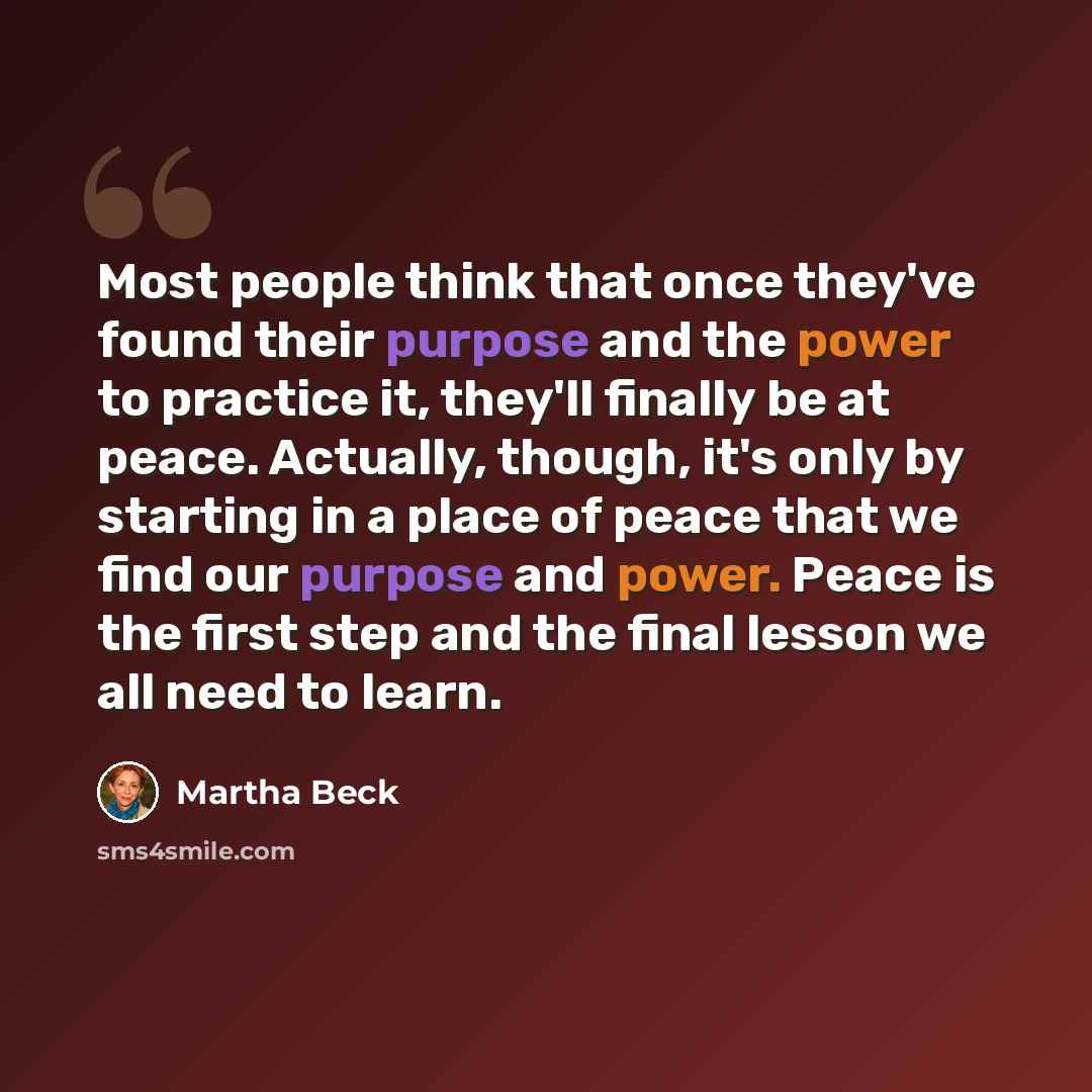 “Most people think that once they've found their purpose and the power to practice it, they'll finally be at peace. Actually, though, it's only by starting in a place of peace that we find our purpose and power. Peace is the first step and the final lesson we all need to learn.” quote by Martha Beck