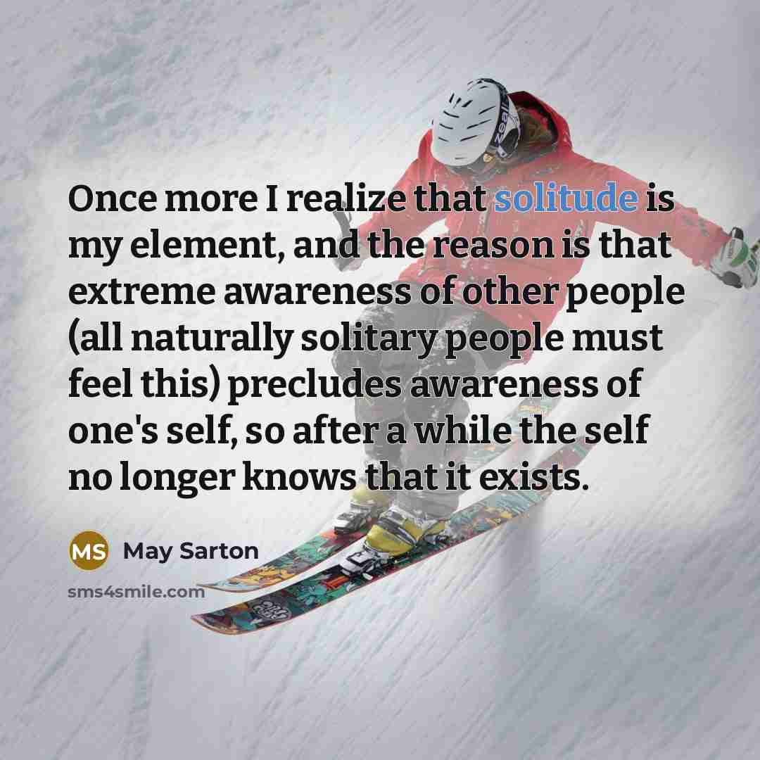 “Once more I realize that solitude is my element, and the reason is that extreme awareness of other people (all naturally solitary people must feel this) precludes awareness of one's self, so after a while the self no longer knows that it exists.” quote by May Sarton