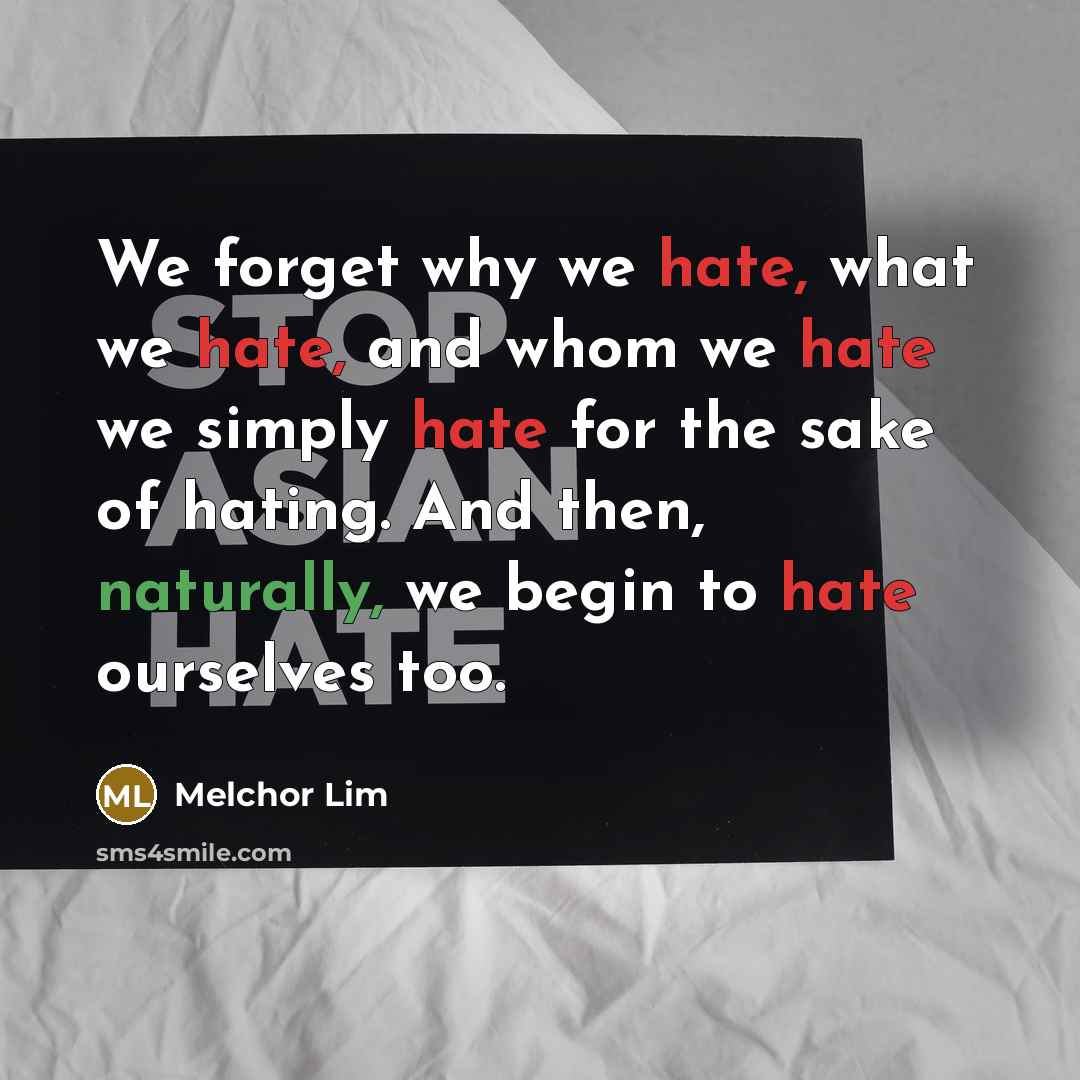“We forget why we hate, what we hate, and whom we hate we simply hate for the sake of hating. And then, naturally, we begin to hate ourselves too.” quote by Melchor Lim