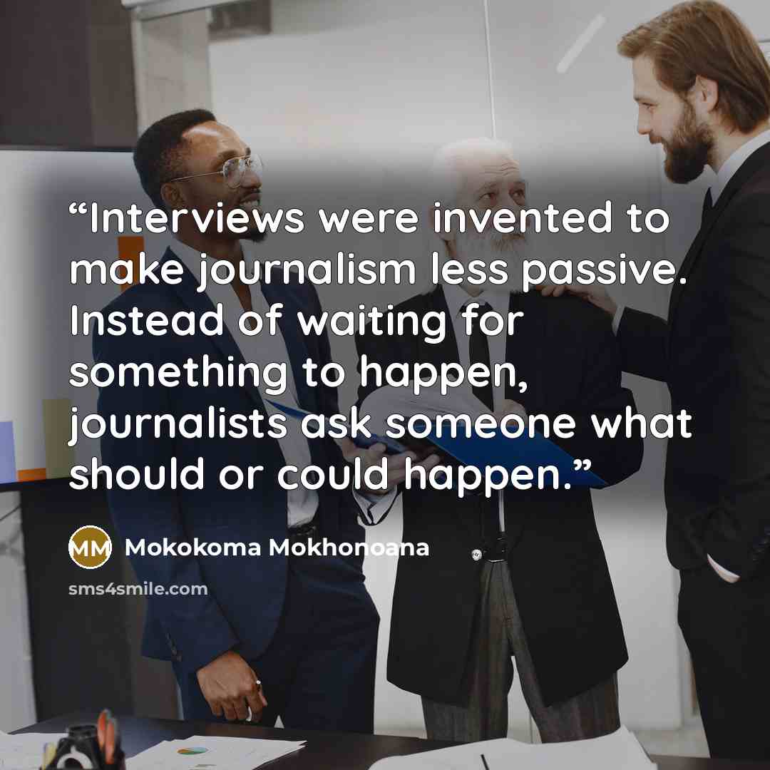 “Interviews were invented to make journalism less passive. Instead of waiting for something to happen, journalists ask someone what should or could happen.” quote by Mokokoma Mokhonoana