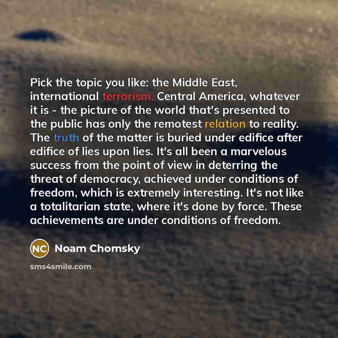 “Pick the topic you like: the Middle East, international terrorism, Central America, whatever it is - the picture of the world that's presented to the public has only the remotest relation to reality. The truth of the matter is buried under edifice after edifice of lies upon lies. It's all been a…” quote by Noam Chomsky