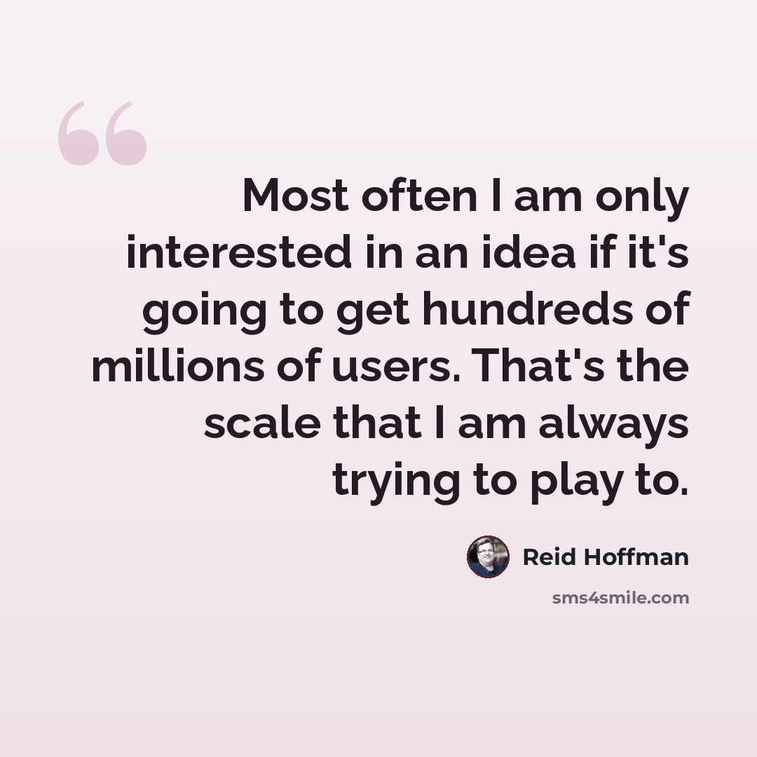 “Most often I am only interested in an idea if it's going to get hundreds of millions of users. That's the scale that I am always trying to play to.” quote by Reid Hoffman