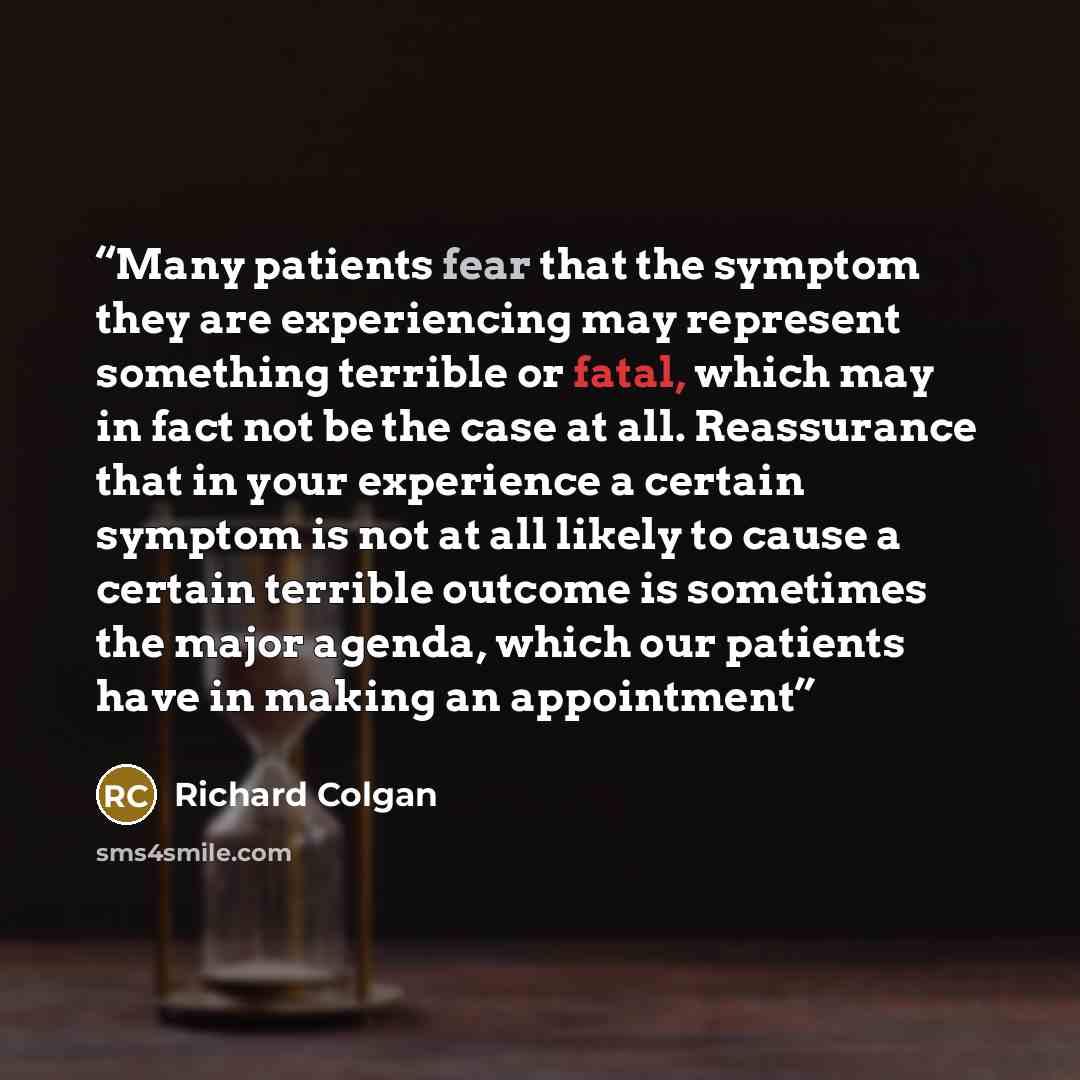 “Many patients fear that the symptom they are experiencing may represent something terrible or fatal, which may in fact not be the case at all. Reassurance that in your experience a certain symptom is not at all likely to cause a certain terrible outcome is sometimes the major agenda, which our…” quote by Richard Colgan