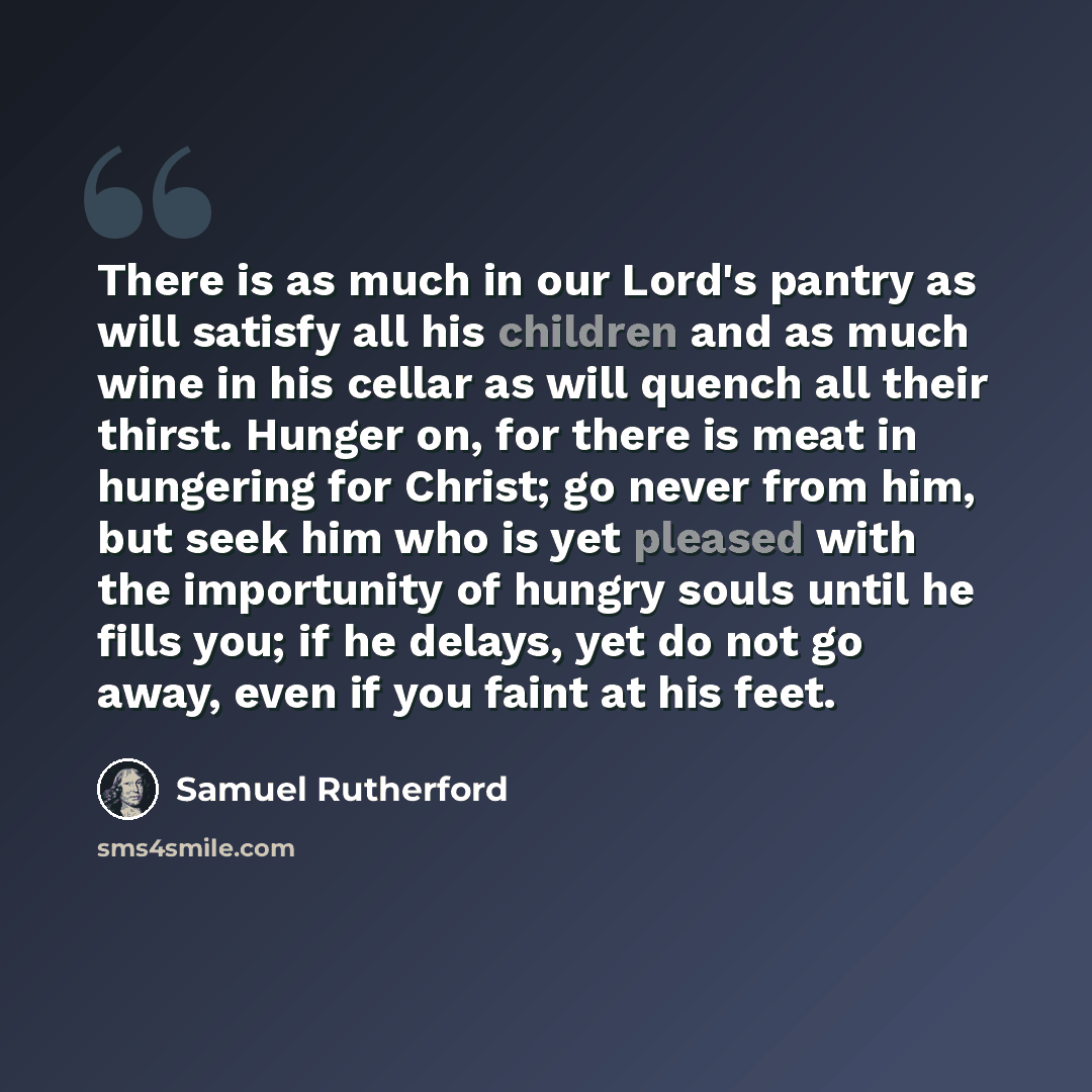 “There is as much in our Lord's pantry as will satisfy all his children and as much wine in his cellar as will quench all their thirst. Hunger on, for there is meat in hungering for Christ; go never from him, but seek him who is yet pleased with the importunity of hungry souls until he fills you…” quote by Samuel Rutherford