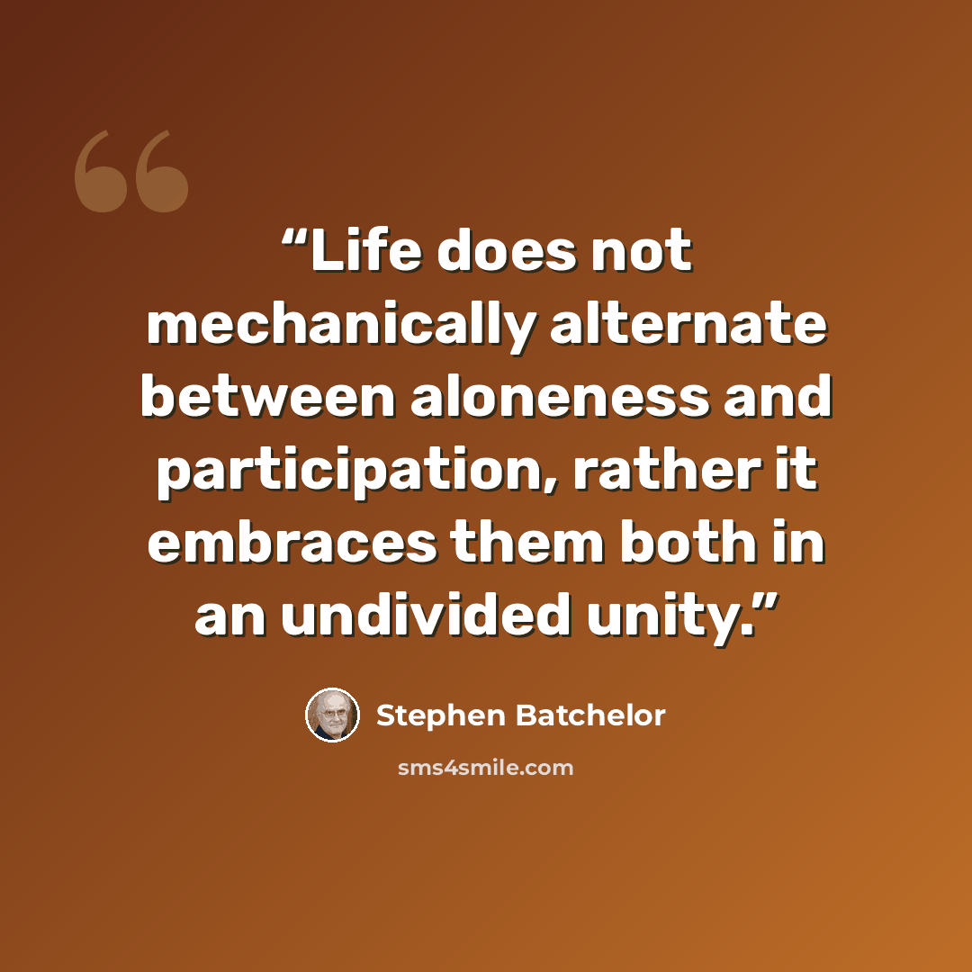 “Life does not mechanically alternate between aloneness and participation, rather it embraces them both in an undivided unity.” quote by Stephen Batchelor