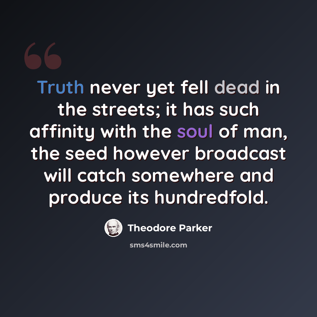 “Truth never yet fell dead in the streets; it has such affinity with the soul of man, the seed however broadcast will catch somewhere and produce its hundredfold.” quote by Theodore Parker