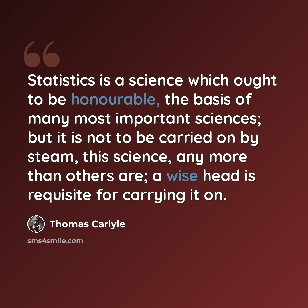 “Statistics is a science which ought to be honourable, the basis of many most important sciences; but it is not to be carried on by steam, this science, any more than others are; a wise head is requisite for carrying it on.” quote by Thomas Carlyle