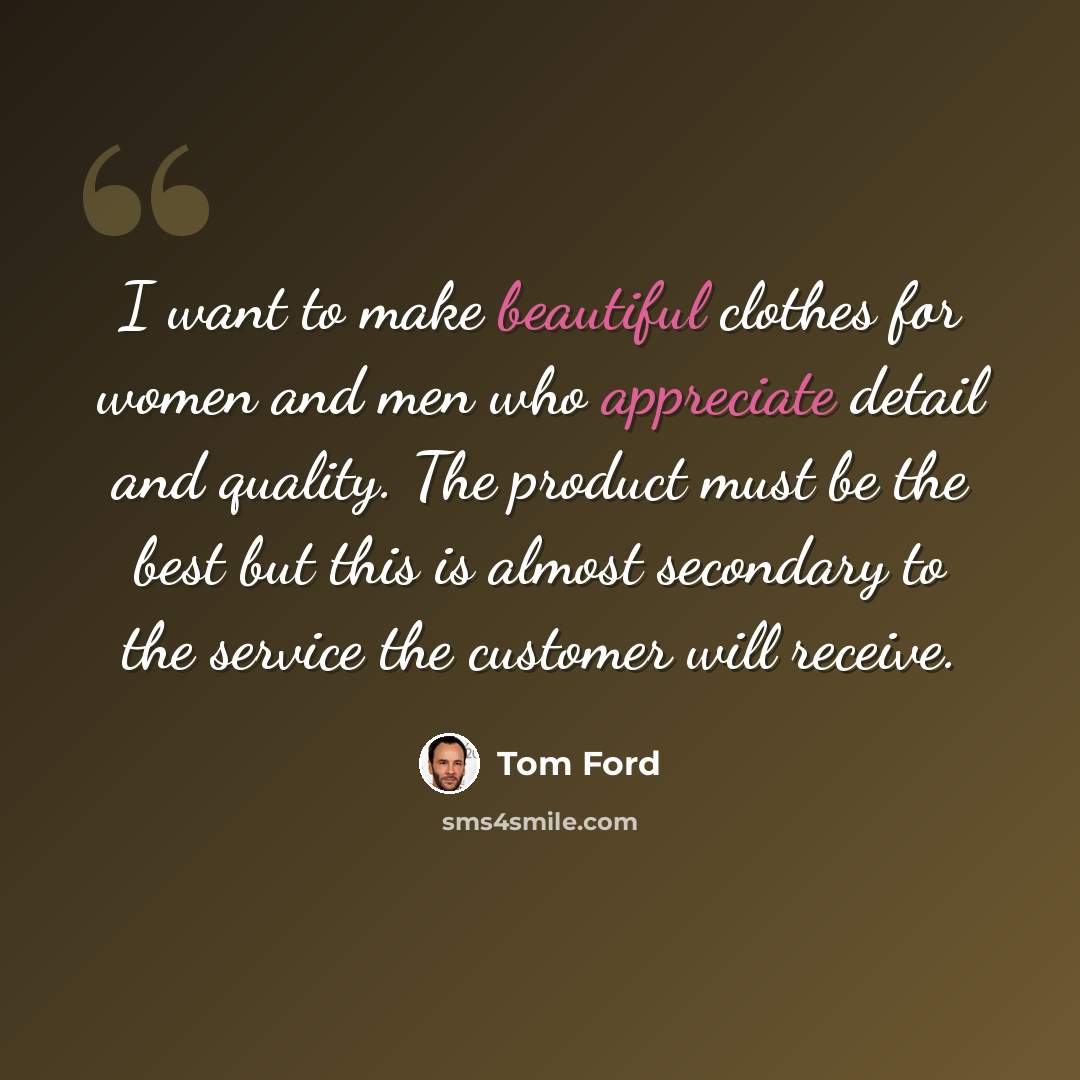“I want to make beautiful clothes for women and men who appreciate detail and quality. The product must be the best but this is almost secondary to the service the customer will receive.” quote by Tom Ford