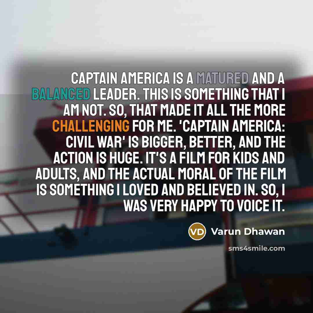 “Captain America is a matured and a balanced leader. This is something that I am not. So, that made it all the more challenging for me. 'Captain America: Civil War' is bigger, better, and the action is huge. It's a film for kids and adults, and the actual moral of the film is something I loved and…” quote by Varun Dhawan