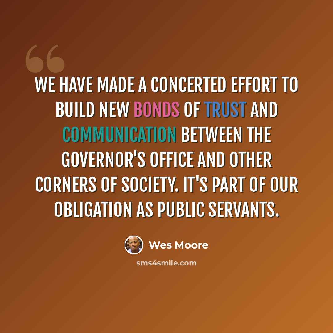 “We have made a concerted effort to build new bonds of trust and communication between the governor's office and other corners of society. It's part of our obligation as public servants.” quote by Wes Moore