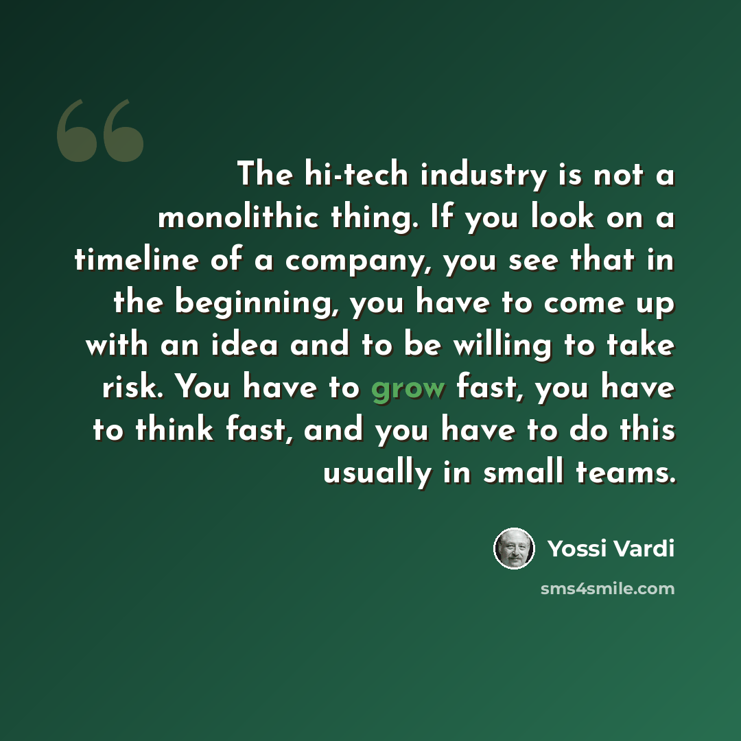 “The hi-tech industry is not a monolithic thing. If you look on a timeline of a company, you see that in the beginning, you have to come up with an idea and to be willing to take risk. You have to grow fast, you have to think fast, and you have to do this usually in small teams.” quote by Yossi Vardi