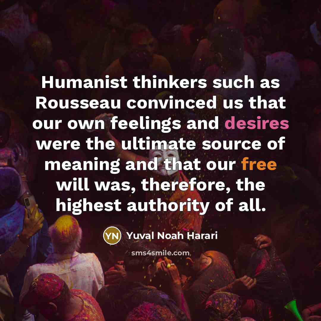 “Humanist thinkers such as Rousseau convinced us that our own feelings and desires were the ultimate source of meaning and that our free will was, therefore, the highest authority of all.” quote by Yuval Noah Harari