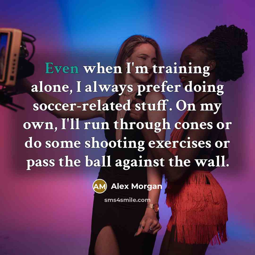 “Even when I'm training alone, I always prefer doing soccer-related stuff. On my own, I'll run through cones or do some shooting exercises or pass the ball against the wall.” quote by Alex Morgan