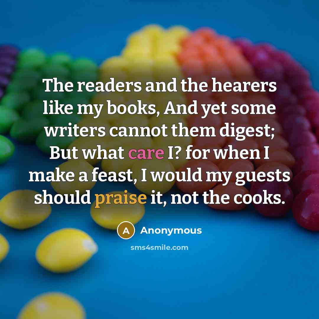 “The readers and the hearers like my books, And yet some writers cannot them digest; But what care I? for when I make a feast, I would my guests should praise it, not the cooks.” quote by Anonymous
