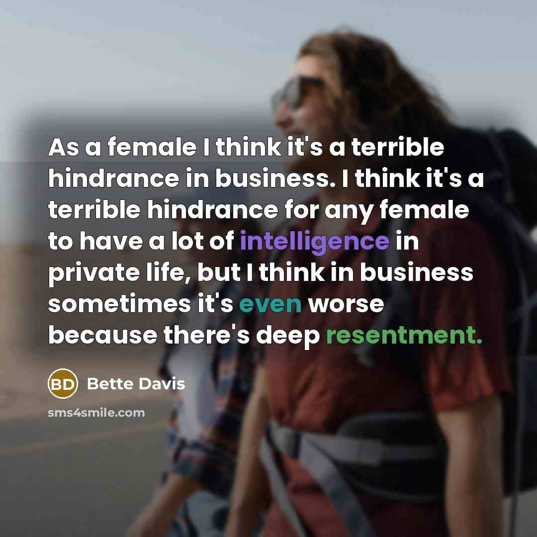 “As a female I think it's a terrible hindrance in business. I think it's a terrible hindrance for any female to have a lot of intelligence in private life, but I think in business sometimes it's even worse because there's deep resentment.” quote by Bette Davis