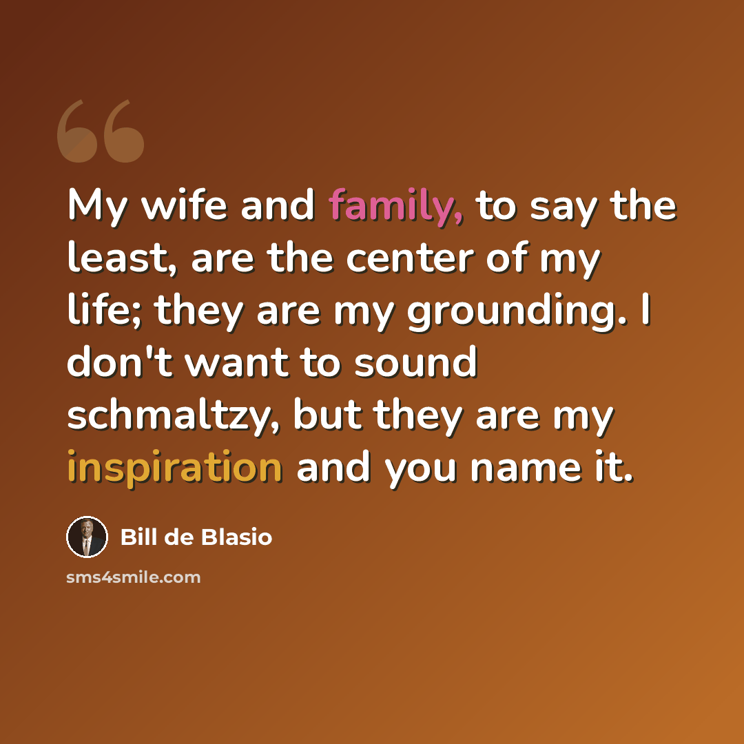 “My wife and family, to say the least, are the center of my life; they are my grounding. I don't want to sound schmaltzy, but they are my inspiration and you name it.” quote by Bill de Blasio
