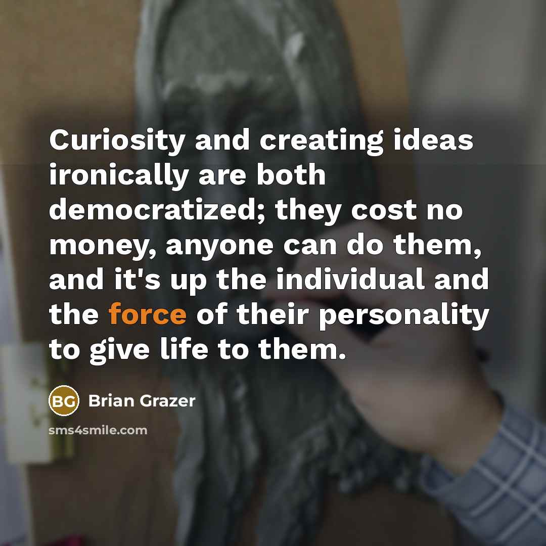 “Curiosity and creating ideas ironically are both democratized; they cost no money, anyone can do them, and it's up the individual and the force of their personality to give life to them.” quote by Brian Grazer